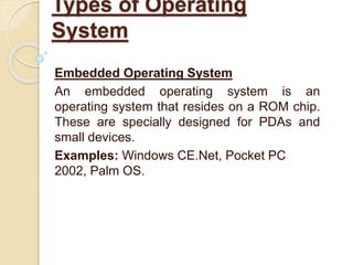 Embedded Operating System
An embedded operating system is an
operating system that resides on a ROM chip.
These are specially designed for PDAs and
small devices.
Examples: Windows CE.Net, Pocket PC
2002, Palm OS.
Types of Operating
System
 