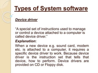Device driver
“A special set of instructions used to manage
or control a device attached to a computer is
called device driver.”
Explanation:
When a new device e.g. sound card, modem
etc. is attached to a computer, it requires a
specific device driver to work. Because device
driver is the instruction set that tells that
device, how to perform. Device drivers are
provided on CD or Floppy disk.
Types of System software
 