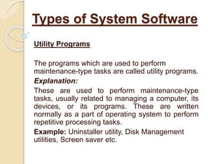 Utility Programs
The programs which are used to perform
maintenance-type tasks are called utility programs.
Explanation:
These are used to perform maintenance-type
tasks, usually related to managing a computer, its
devices, or its programs. These are written
normally as a part of operating system to perform
repetitive processing tasks.
Example: Uninstaller utility, Disk Management
utilities, Screen saver etc.
Types of System Software
 