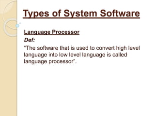 Language Processor
Def:
“The software that is used to convert high level
language into low level language is called
language processor”.
Types of System Software
 