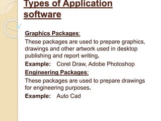 Graphics Packages:
These packages are used to prepare graphics,
drawings and other artwork used in desktop
publishing and report writing.
Example: Corel Draw, Adobe Photoshop
Engineering Packages:
These packages are used to prepare drawings
for engineering purposes.
Example: Auto Cad
Types of Application
software
 