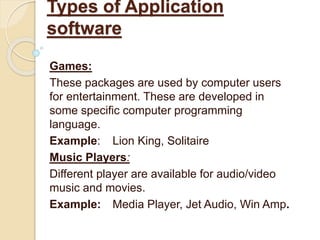 Games:
These packages are used by computer users
for entertainment. These are developed in
some specific computer programming
language.
Example: Lion King, Solitaire
Music Players:
Different player are available for audio/video
music and movies.
Example: Media Player, Jet Audio, Win Amp.
Types of Application
software
 