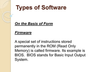 On the Basis of Form
Firmware
A special set of instructions stored
permanently in the ROM (Read Only
Memory) is called firmware. Its example is
BIOS. BIOS stands for Basic Input Output
System.
Types of Software
 