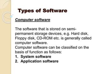 Types of Software
Computer software
The software that is stored on semi-
permanent storage devices, e.g. Hard disk,
Floppy disk, CD-ROM etc. is generally called
computer software.
Computer software can be classified on the
basis of function as follows:
1. System software
2. Application software
 