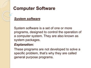 System software
System software is a set of one or more
programs, designed to control the operation of
a computer system. They are also known as
system packages.
Explanation:
These programs are not developed to solve a
specific problem, that’s why they are called
general purpose programs.
Computer Software
 