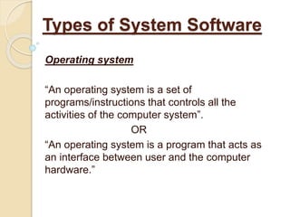 Operating system
“An operating system is a set of
programs/instructions that controls all the
activities of the computer system”.
OR
“An operating system is a program that acts as
an interface between user and the computer
hardware.”
Types of System Software
 