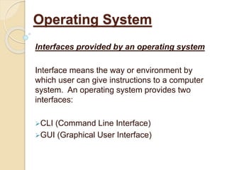 Interfaces provided by an operating system
Interface means the way or environment by
which user can give instructions to a computer
system. An operating system provides two
interfaces:
CLI (Command Line Interface)
GUI (Graphical User Interface)
Operating System
 