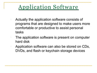 Actually the application software consists of
programs that are designed to make users more
comfortable or productive to assist personal
tasks
The application software is present on computer
hard disk
Application software can also be stored on CDs,
DVDs, and flash or keychain storage devices
Application Software
 
