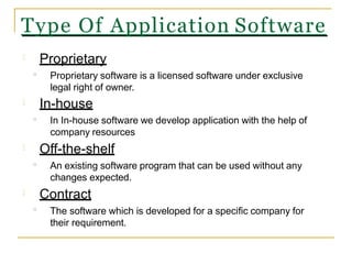Proprietary
Proprietary software is a licensed software under exclusive
legal right of owner.
In-house
In In-house software we develop application with the help of
company resources
Off-the-shelf
An existing software program that can be used without any
changes expected.
Contract
The software which is developed for a specific company for
their requirement.
o
o
o
o
Type Of Application Software
 