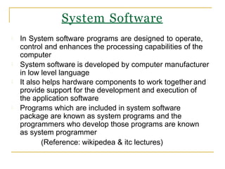 In System software programs are designed to operate,
control and enhances the processing capabilities of the
computer
System software is developed by computer manufacturer
in low level language
It also helps hardware components to work together and
provide support for the development and execution of
the application software
Programs which are included in system software
package are known as system programs and the
programmers who develop those programs are known
as system programmer
(Reference: wikipedea & itc lectures)
System Software
 
