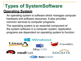 Operating System
An operating system is software which manages computer
hardware and software resources. It also provides
common services to computer programs.
The operating system is an essential component of
the system software in a computer system. Application
programs are dependent on operating system to function
Types of SystemSoftware
 