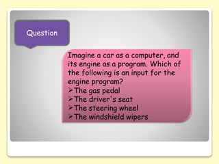 Question
Imagine a car as a computer, and
its engine as a program. Which of
the following is an input for the
engine program?
The gas pedal
The driver's seat
The steering wheel
The windshield wipers
 