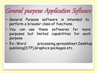 General purpose Application Software
• General Purpose software is intended to
perform a broader class of functions.
• You can use these softwares for more
purposes but limited capabilities for each
purpose
• Ex:-Word processing,spreadsheet,Desktop
publising(DTP),Graphics packages etc.
 