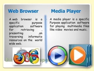 Examples of specific Purpose
• A media player is a specific
Purpose application software
for playing multimedia files
like video movies and music.
A web browser is a
specific purpose
application software
for retrieving ,
presenting ,an
traversing informatio
resources on the world
wide web.
Web Browser Media Player
 