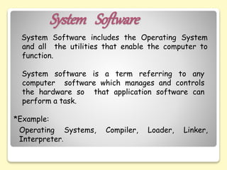 System Software
System Software includes the Operating System
and all the utilities that enable the computer to
function.
System software is a term referring to any
computer software which manages and controls
the hardware so that application software can
perform a task.
*Example:
Operating Systems, Compiler, Loader, Linker,
Interpreter.
 