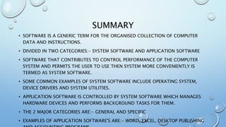 SUMMARY
• SOFTWARE IS A GENERIC TERM FOR THE ORGANISED COLLECTION OF COMPUTER
DATA AND INSTRUCTIONS.
• DIVIDED IN TWO CATEGORIES:- SYSTEM SOFTWARE AND APPLICATION SOFTWARE
• SOFTWARE THAT CONTRIBUTES TO CONTROL PERFORMANCE OF THE COMPUTER
SYSTEM AND PERMITS THE USER TO USE THEN SYSTEM MORE CONVENIENTLY IS
TERMED AS SYSTEM SOFTWARE.
• SOME COMMON EXAMPLES OF SYSTEM SOFTWARE INCLUDE OPERATING SYSTEM,
DEVICE DRIVERS AND SYSTEM UTILITIES.
• APPLICATION SOFTWARE IS CONTROLLED BY SYSTEM SOFTWARE WHICH MANAGES
HARDWARE DEVICES AND PERFORMS BACKGROUND TASKS FOR THEM.
• THE 2 MAJOR CATEGORIES ARE:- GENERAL AND SPECIFIC
• EXAMPLES OF APPLICATION SOFTWARE'S ARE:- WORD, EXCEL, DESKTOP PUBLISHING
 
