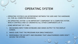 OPERATING SYSTEM
o OPERATING SYSTEM IS AN INTERFERENCE BETWEEN THE USER AND THE HARDWARE
(I.E. FOR ALL COMPUTER RESOURCES).
o AN OPERATING SYSTEM IS AN IMPORTANT COMPONENT OF A COMPUTER SYSTEM ,
WHICH CONTROLS AND CO-ORDINATES ALL OTHER COMPONENTS OF IT.
o SOME IMPORTANT OF IT ARE:-
1. RECOGNISES INPUT FORM KEYBOARD AND SENDS OUTPUT TO THE DISPLAY
SCREEN.
2. MAKES SURE THAT THE PROGRAMS RUN SIMULTANEOUSLY.
3. RESPONSIBLE FOR SECURITY AND ENSURING THAT UNAUTHORISED USERS DON’T
ACCESS THE SYSTEM.
 