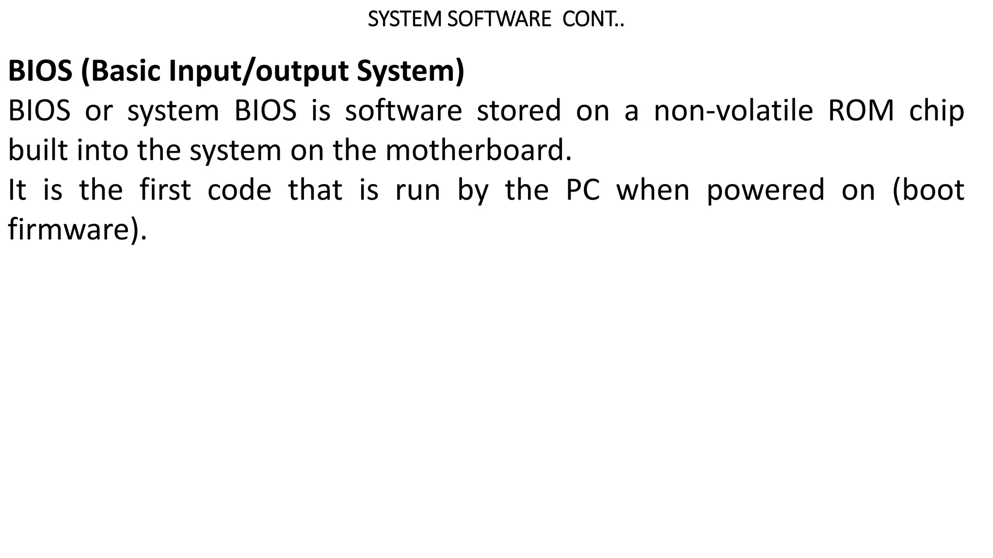SYSTEM SOFTWARE CONT..
BIOS (Basic Input/output System)
BIOS or system BIOS is software stored on a non-volatile ROM chip
built into the system on the motherboard.
It is the first code that is run by the PC when powered on (boot
firmware).
 