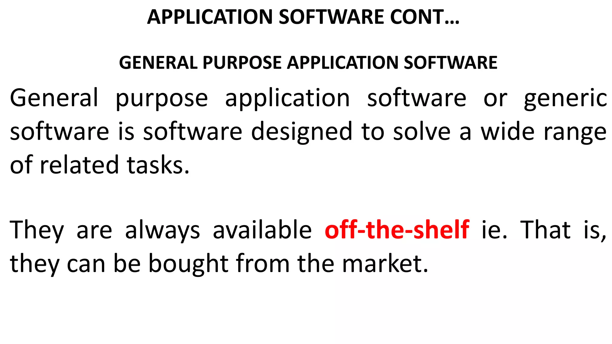 APPLICATION SOFTWARE CONT…
GENERAL PURPOSE APPLICATION SOFTWARE
General purpose application software or generic
software is software designed to solve a wide range
of related tasks.
They are always available off-the-shelf ie. That is,
they can be bought from the market.
 