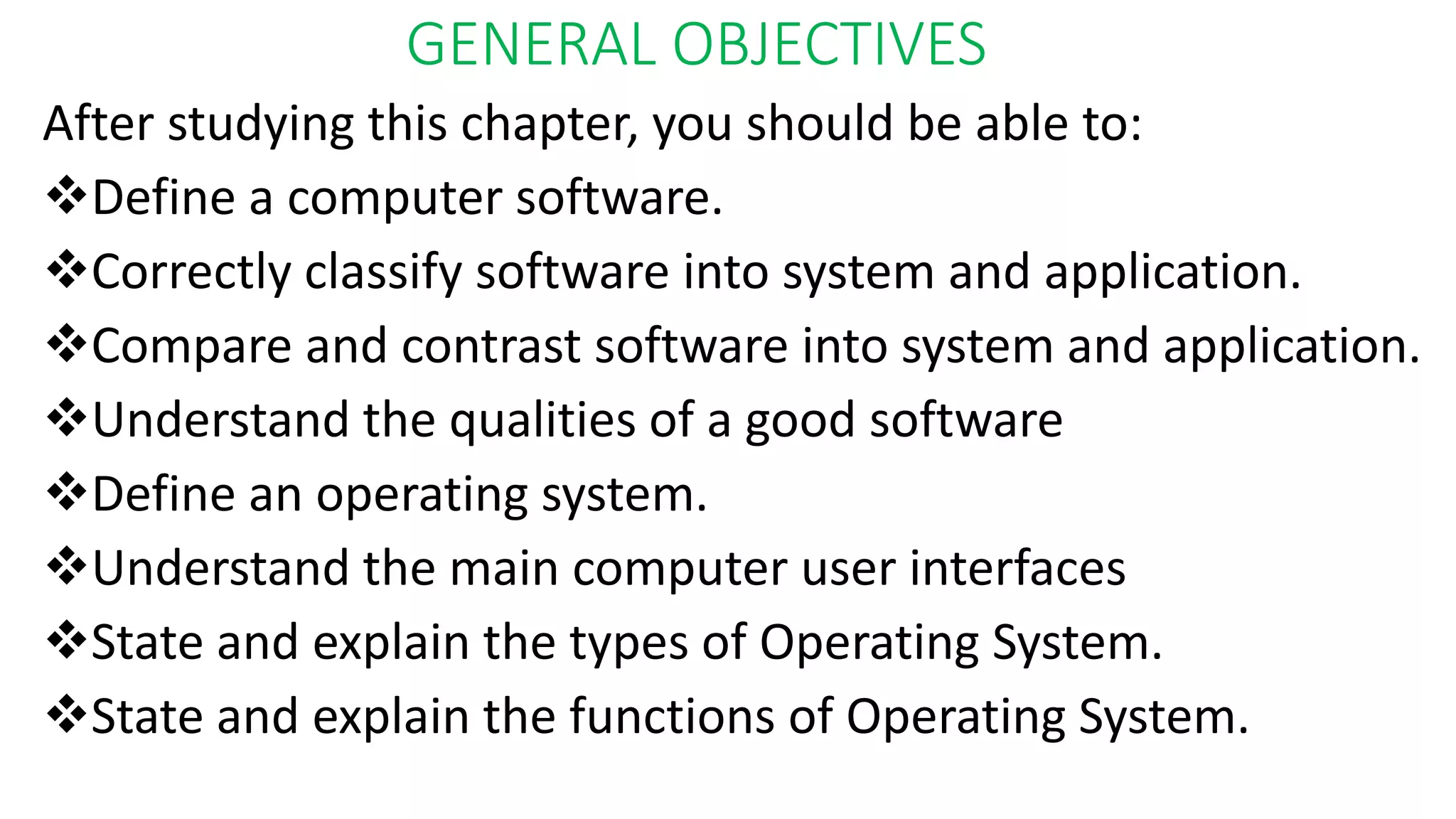 GENERAL OBJECTIVES
After studying this chapter, you should be able to:
Define a computer software.
Correctly classify software into system and application.
Compare and contrast software into system and application.
Understand the qualities of a good software
Define an operating system.
Understand the main computer user interfaces
State and explain the types of Operating System.
State and explain the functions of Operating System.
 