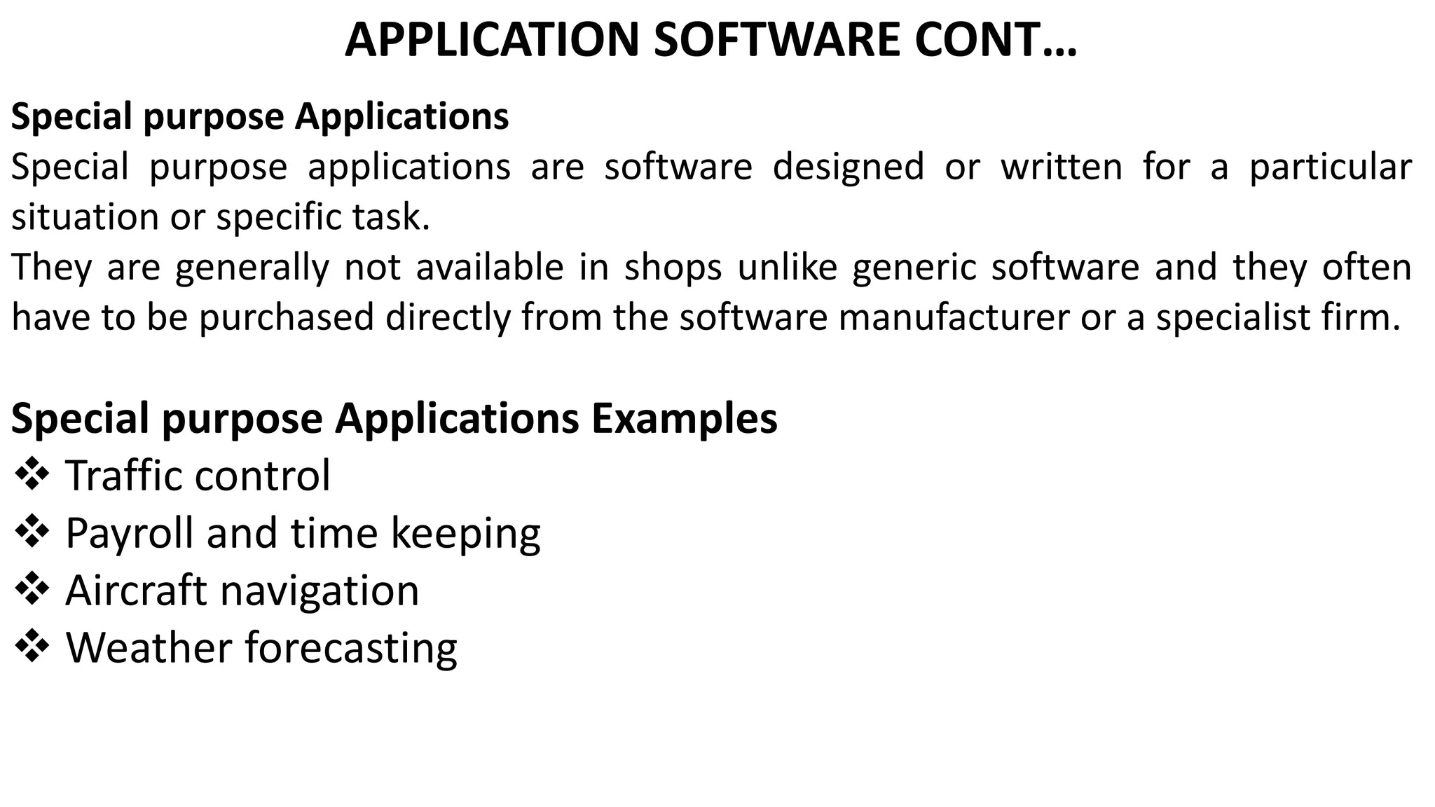 APPLICATION SOFTWARE CONT…
Special purpose Applications
Special purpose applications are software designed or written for a particular
situation or specific task.
They are generally not available in shops unlike generic software and they often
have to be purchased directly from the software manufacturer or a specialist firm.
Special purpose Applications Examples
 Traffic control
 Payroll and time keeping
 Aircraft navigation
 Weather forecasting
 