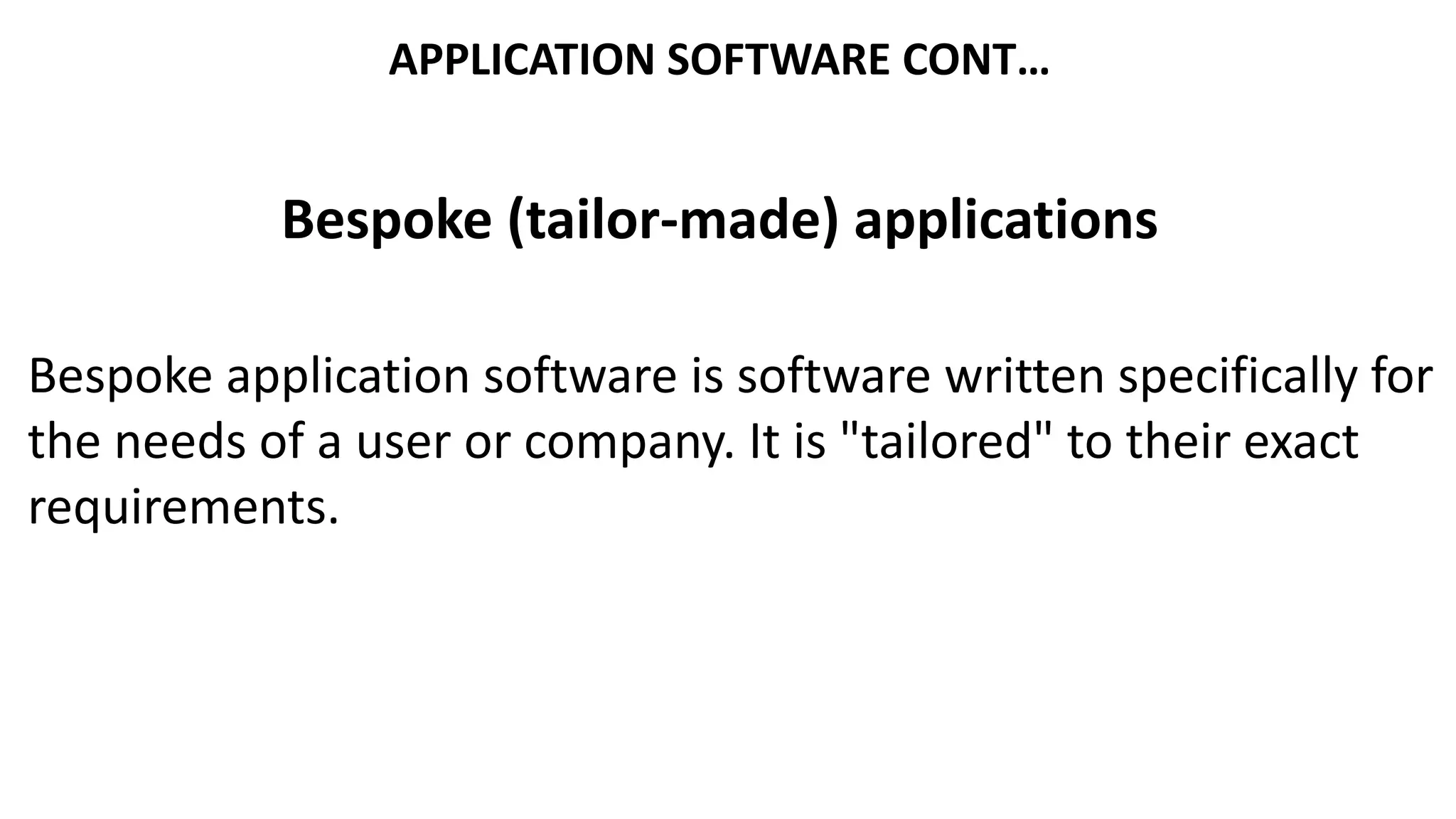 APPLICATION SOFTWARE CONT…
Bespoke (tailor-made) applications
Bespoke application software is software written specifically for
the needs of a user or company. It is "tailored" to their exact
requirements.
 