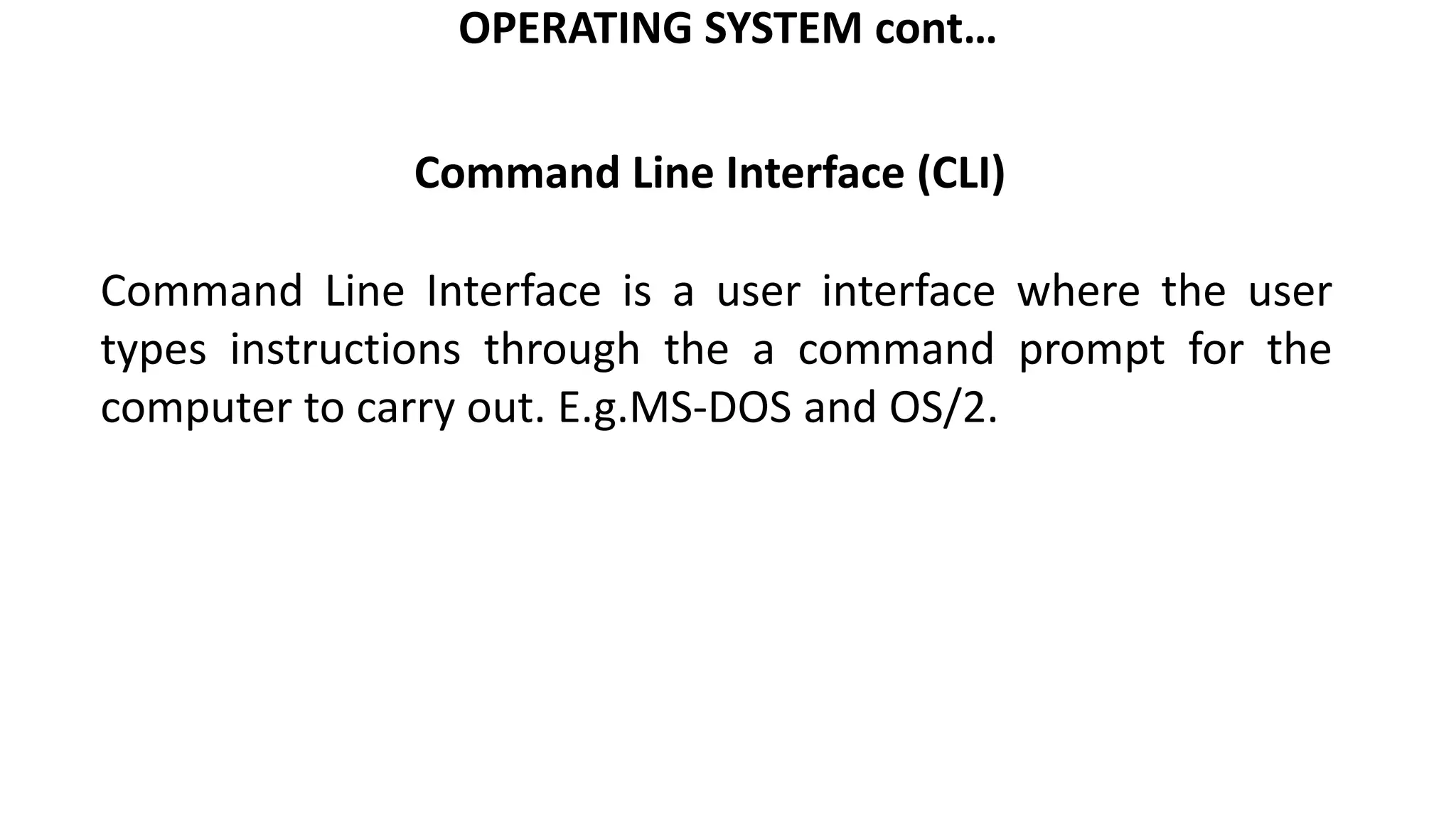 OPERATING SYSTEM cont…
Command Line Interface is a user interface where the user
types instructions through the a command prompt for the
computer to carry out. E.g.MS-DOS and OS/2.
Command Line Interface (CLI)
 