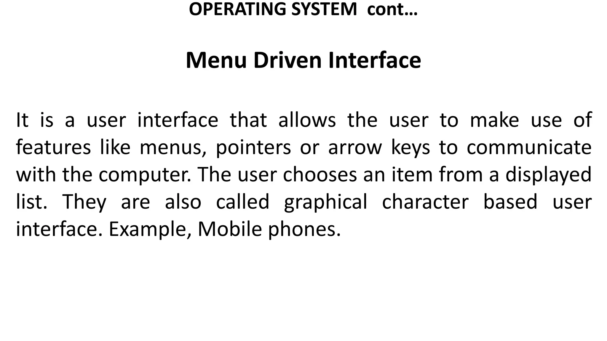 OPERATING SYSTEM cont…
Menu Driven Interface
It is a user interface that allows the user to make use of
features like menus, pointers or arrow keys to communicate
with the computer. The user chooses an item from a displayed
list. They are also called graphical character based user
interface. Example, Mobile phones.
 