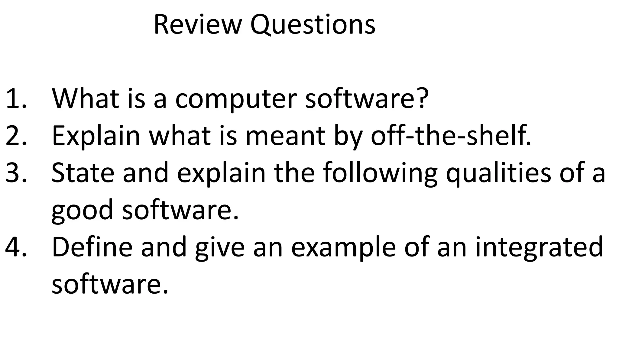 Review Questions
1. What is a computer software?
2. Explain what is meant by off-the-shelf.
3. State and explain the following qualities of a
good software.
4. Define and give an example of an integrated
software.
 