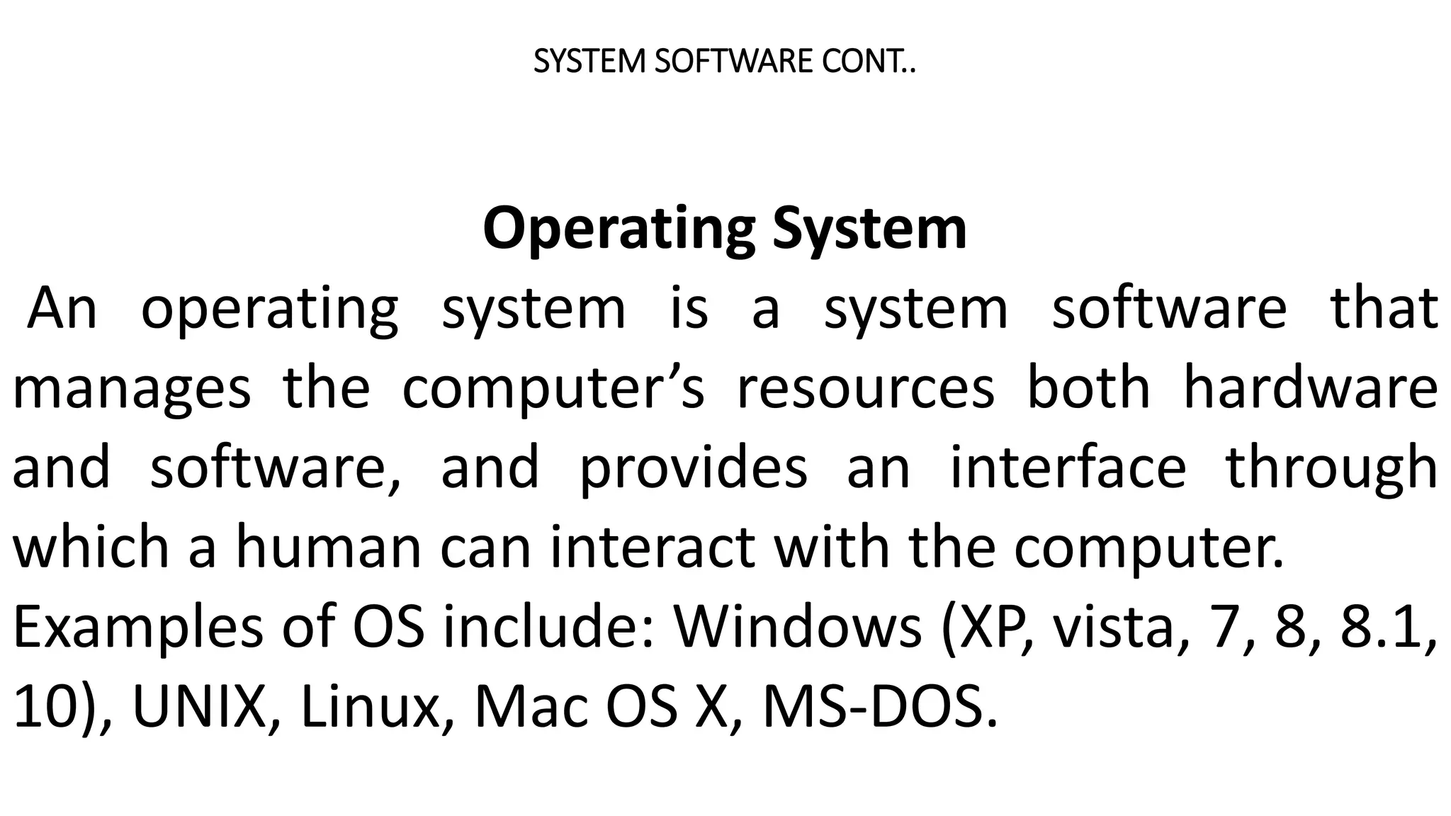 SYSTEM SOFTWARE CONT..
Operating System
An operating system is a system software that
manages the computer’s resources both hardware
and software, and provides an interface through
which a human can interact with the computer.
Examples of OS include: Windows (XP, vista, 7, 8, 8.1,
10), UNIX, Linux, Mac OS X, MS-DOS.
 