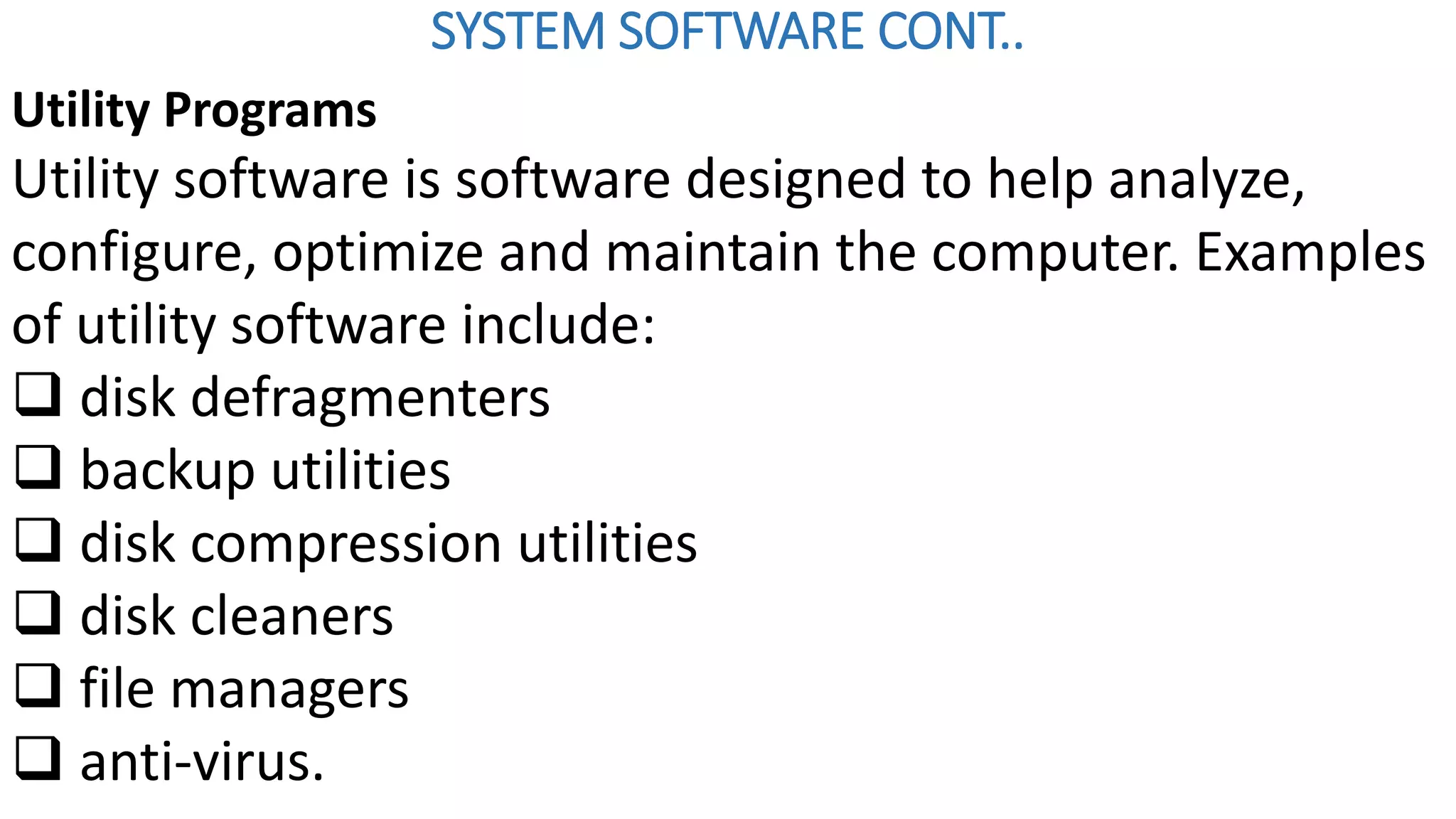 SYSTEM SOFTWARE CONT..
Utility Programs
Utility software is software designed to help analyze,
configure, optimize and maintain the computer. Examples
of utility software include:
 disk defragmenters
 backup utilities
 disk compression utilities
 disk cleaners
 file managers
 anti-virus.
 