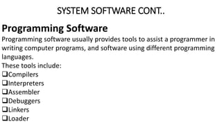 SYSTEM SOFTWARE CONT..
Programming Software
Programming software usually provides tools to assist a programmer in
writing computer programs, and software using different programming
languages.
These tools include:
Compilers
Interpreters
Assembler
Debuggers
Linkers
Loader
 