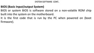 SYSTEM SOFTWARE CONT..
BIOS (Basic Input/output System)
BIOS or system BIOS is software stored on a non-volatile ROM chip
built into the system on the motherboard.
It is the first code that is run by the PC when powered on (boot
firmware).
 