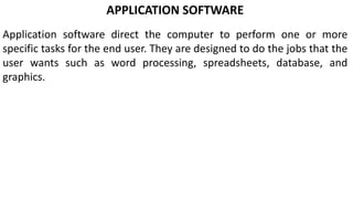 APPLICATION SOFTWARE
Application software direct the computer to perform one or more
specific tasks for the end user. They are designed to do the jobs that the
user wants such as word processing, spreadsheets, database, and
graphics.
 