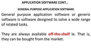 APPLICATION SOFTWARE CONT…
GENERAL PURPOSE APPLICATION SOFTWARE
General purpose application software or generic
software is software designed to solve a wide range
of related tasks.
They are always available off-the-shelf ie. That is,
they can be bought from the market.
 