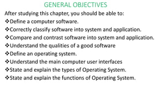 GENERAL OBJECTIVES
After studying this chapter, you should be able to:
Define a computer software.
Correctly classify software into system and application.
Compare and contrast software into system and application.
Understand the qualities of a good software
Define an operating system.
Understand the main computer user interfaces
State and explain the types of Operating System.
State and explain the functions of Operating System.
 