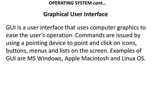 OPERATING SYSTEM cont…
Graphical User Interface
GUI is a user interface that uses computer graphics to
ease the user’s operation. Commands are issued by
using a pointing device to point and click on icons,
buttons, menus and lists on the screen. Examples of
GUI are MS Windows, Apple Macintosh and Linux OS.
 