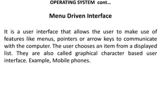 OPERATING SYSTEM cont…
Menu Driven Interface
It is a user interface that allows the user to make use of
features like menus, pointers or arrow keys to communicate
with the computer. The user chooses an item from a displayed
list. They are also called graphical character based user
interface. Example, Mobile phones.
 