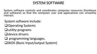 SYSTEM SOFTWARE
System software controls and coordinates computer resources (hardware
and software) so that the computer user and applications can smoothly
interact.
System software include:
Operating Systems
utility programs
device drivers
 programming languages.
BIOS (Basic Input/output System)
 