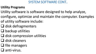 SYSTEM SOFTWARE CONT..
Utility Programs
Utility software is software designed to help analyze,
configure, optimize and maintain the computer. Examples
of utility software include:
 disk defragmenters
 backup utilities
 disk compression utilities
 disk cleaners
 file managers
 anti-virus.
 