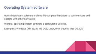 Operating System software
Operating system software enables the computer hardware to communicate and
operate with other softwares.
Without operating system software a computer is useless.
Examples : Windows (XP, 10, 8), MS DOS, Linux, Unix, Ubuntu, Mac OS, IOS
 