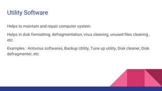 Utility Software
Helps to maintain and repair computer system.
Helps in disk formatting, defragmentation, virus cleaning, unused files cleaning ,
etc.
Examples : Antivirus softwares, Backup Utility, Tune up utility, Disk cleaner, Disk
defragmenter, etc
 