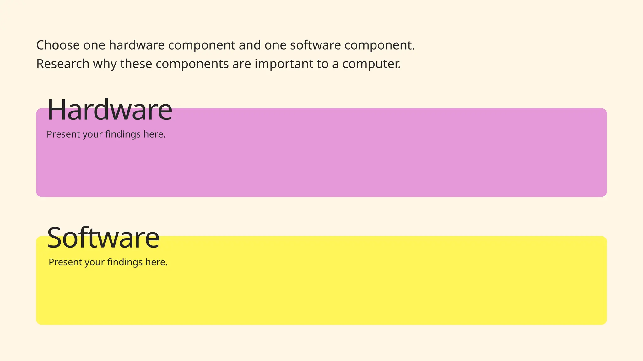 Choose one hardware component and one software component.
Research why these components are important to a computer.
Hardware
Present your findings here.
Software
Present your findings here.
 