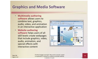 Graphics and Media Software
• Multimedia authoring
software allows users to
combine text, graphics,
audio, video, and animation
in an interactive application
• Website authoring
software helps users of all
skill levels create webpages
that include graphics, video,
audio, animation, and
special effects with
interactive content
© 2016 Cengage Learning®. May not be scanned, copied
or duplicated, or posted to a publicly accessible website,
in whole or in part.
25
Page 184
Figure 4-22
 