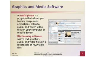 Graphics and Media Software
• A media player is a
program that allows you
to view images and
animations, listen to
audio, and watch video
files on your computer or
mobile device
• Disc burning software
writes text, graphics,
audio, and video files on a
recordable or rewritable
disc
© 2016 Cengage Learning®. May not be scanned, copied
or duplicated, or posted to a publicly accessible website,
in whole or in part.
26
Page 185
Figure 4-23
 