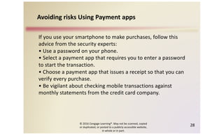 © 2016 Cengage Learning®. May not be scanned, copied
or duplicated, or posted to a publicly accessible website,
in whole or in part.
28
If you use your smartphone to make purchases, follow this
advice from the security experts:
• Use a password on your phone.
• Select a payment app that requires you to enter a password
to start the transaction.
• Choose a payment app that issues a receipt so that you can
verify every purchase.
• Be vigilant about checking mobile transactions against
monthly statements from the credit card company.
Avoiding risks Using Payment apps
 
