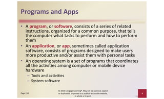Programs and Apps
• A program, or software, consists of a series of related
instructions, organized for a common purpose, that tells
the computer what tasks to perform and how to perform
them
• An application, or app, sometimes called application
software, consists of programs designed to make users
more productive and/or assist them with personal tasks
• An operating system is a set of programs that coordinates
all the activities among computer or mobile device
hardware
– Tools and activities
– System software
© 2016 Cengage Learning®. May not be scanned, copied
or duplicated, or posted to a publicly accessible website,
in whole or in part.
4
Page 158
 