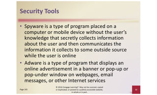Security Tools
• Spyware is a type of program placed on a
computer or mobile device without the user’s
knowledge that secretly collects information
about the user and then communicates the
information it collects to some outside source
while the user is online
• Adware is a type of program that displays an
online advertisement in a banner or pop-up or
pop-under window on webpages, email
messages, or other Internet services
© 2016 Cengage Learning®. May not be scanned, copied
or duplicated, or posted to a publicly accessible website,
in whole or in part.
32
Page 192
 