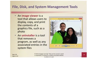 File, Disk, and System Management Tools
• An image viewer is a
tool that allows users to
display, copy, and print
the contents of a
graphics file, such as a
photo
• An uninstaller is a tool
that removes a
program, as well as any
associated entries in the
system files
© 2016 Cengage Learning®. May not be scanned, copied
or duplicated, or posted to a publicly accessible website,
in whole or in part.
37
Page 195
Figure 4-29
 