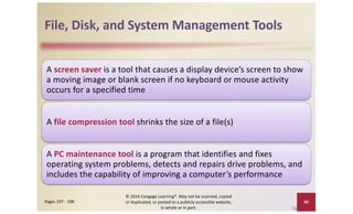 File, Disk, and System Management Tools
A screen saver is a tool that causes a display device’s screen to show
a moving image or blank screen if no keyboard or mouse activity
occurs for a specified time
A file compression tool shrinks the size of a file(s)
A PC maintenance tool is a program that identifies and fixes
operating system problems, detects and repairs drive problems, and
includes the capability of improving a computer’s performance
© 2016 Cengage Learning®. May not be scanned, copied
or duplicated, or posted to a publicly accessible website,
in whole or in part.
40
Pages 197 - 198
 